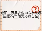 咸阳三原县农业中专学校哪年成立(三原农校成立年)