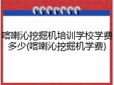 喀喇沁挖掘机培训学校学费多少(喀喇沁挖掘机学费)