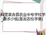 阿里革吉县农业中专学校学费多少钱(革吉农校学费)