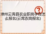 漳州云霄县农业职高学校怎么报名(云霄农高报名)