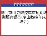荆门京山县数控车床短期培训班有哪些(京山数控车床培训)