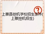 上蔡县挖机学校招生条件(上蔡挖机招生)