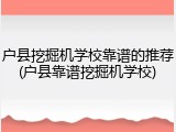 户县挖掘机学校靠谱的推荐(户县靠谱挖掘机学校)