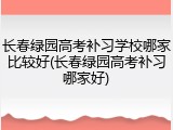 长春绿园高考补习学校哪家比较好(长春绿园高考补习哪家好)