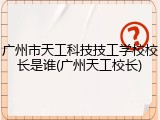 广州市天工科技技工学校校长是谁(广州天工校长)