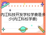 内江科技开发学校学费是多少(内江科校学费)