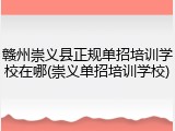 赣州崇义县正规单招培训学校在哪(崇义单招培训学校)
