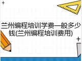 兰州编程培训学费一般多少钱(兰州编程培训费用)