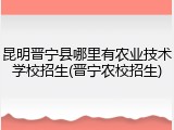 昆明晋宁县哪里有农业技术学校招生(晋宁农校招生)