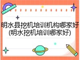 明水县挖机培训机构哪家好(明水挖机培训哪家好)