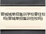 晋城城单招集训学校要住校吗(晋城单招集训住校吗)