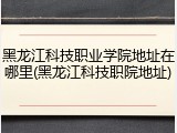 黑龙江科技职业学院地址在哪里(黑龙江科技职院地址)