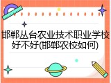 邯郸丛台农业技术职业学校好不好(邯郸农校如何)