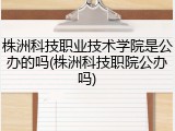 株洲科技职业技术学院是公办的吗(株洲科技职院公办吗)