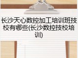 长沙天心数控加工培训班技校有哪些(长沙数控技校培训)