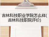 吉林科技职业学院怎么样(吉林科技职院评价)
