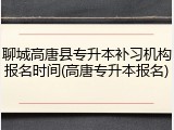 聊城高唐县专升本补习机构报名时间(高唐专升本报名)