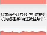 黔东南台江县数控机床培训机构哪里学(台江数控培训)