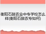 衡阳石鼓农业中专学校怎么样(衡阳石鼓农专如何)