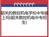 韶关的数控机电学校中专能上吗(韶关数控机电中专招生)