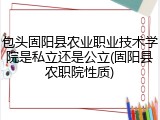 包头固阳县农业职业技术学院是私立还是公立(固阳县农职院性质)