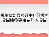 恩施建始县专升本补习机构报名时间(建始专升本报名)