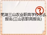 芜湖三山农业职高学校怎么报名(三山农职高报名)