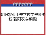 朝阳农业中专学校学费多少钱(朝阳农专学费)
