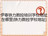 伊春铁力数控培训学校地址在哪里(铁力数控学校地址)