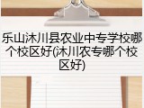 乐山沐川县农业中专学校哪个校区好(沐川农专哪个校区好)