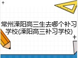 常州溧阳高三生去哪个补习学校(溧阳高三补习学校)