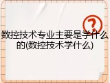 数控技术专业主要是学什么的(数控技术学什么)