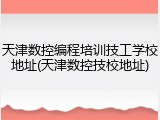 天津数控编程培训技工学校地址(天津数控技校地址)