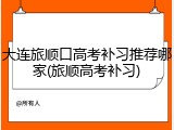 大连旅顺口高考补习推荐哪家(旅顺高考补习)