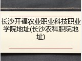 长沙开福农业职业科技职业学院地址(长沙农科职院地址)