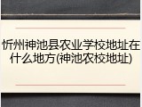 忻州神池县农业学校地址在什么地方(神池农校地址)