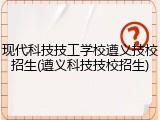 现代科技技工学校遵义技校招生(遵义科技技校招生)