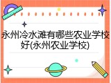 永州冷水滩有哪些农业学校好(永州农业学校)