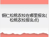 铜仁松桃农校在哪里报名(松桃农校报名点)