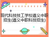现代科技技工学校遵义中职招生(遵义中职科技招生)