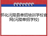 怀化沅陵县单招培训学校官网(沅陵单招学校)