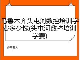 乌鲁木齐头屯河数控培训学费多少钱(头屯河数控培训学费)