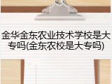金华金东农业技术学校是大专吗(金东农校是大专吗)