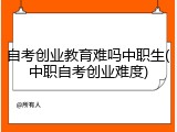 自考创业教育难吗中职生(中职自考创业难度)