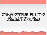 益阳农校在哪里 技术学校招生(益阳农校招生)