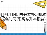 牡丹江阳明专升本补习机构报名时间(阳明专升本报名)