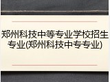 郑州科技中等专业学校招生专业(郑州科技中专专业)