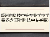 郑州市科技中等专业学校学费多少(郑州科技中专学费)