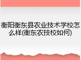 衡阳衡东县农业技术学校怎么样(衡东农技校如何)