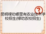 昆明禄劝哪里有农业技术学校招生(禄劝农校招生)